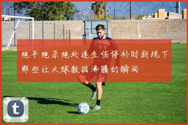 绝平绝杀绝处逢生伤停补时新规下那些让大球数据沸腾的瞬间